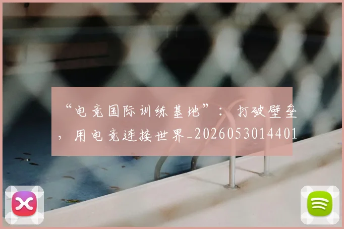 “电竞国际训练基地”：打破壁垒，用电竞连接世界_20260530144019_20260702172847