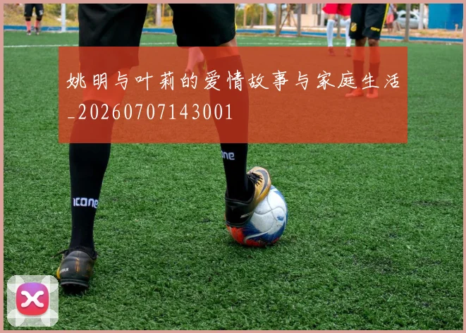 姚明与叶莉的爱情故事与家庭生活_20260707143001