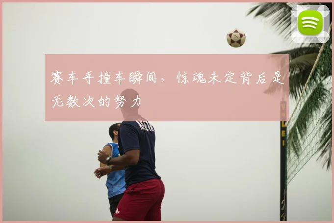 赛车手撞车瞬间,惊魂未定背后是无数次的努力