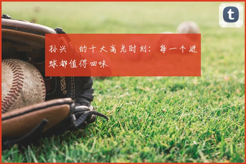孙兴慜的十大高光时刻:每一个进球都值得回味