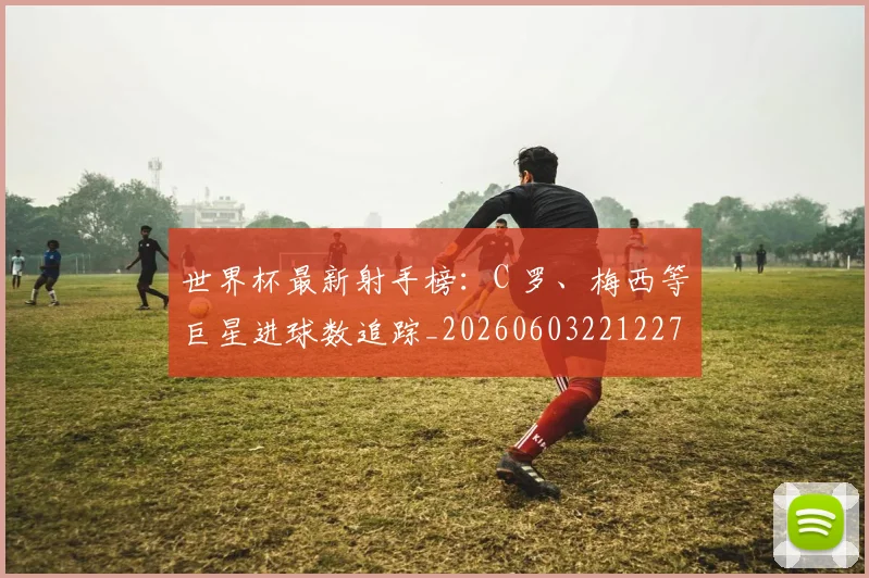 世界杯最新射手榜:C 罗、梅西等巨星进球数追踪_20260603221227