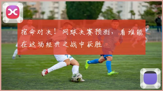 宿命对决！网球决赛预测，看谁能在这场经典之战中获胜
