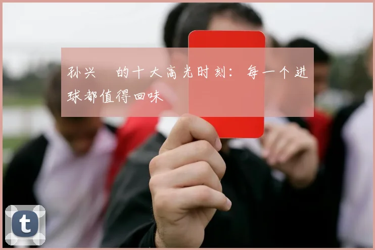 孙兴慜的十大高光时刻：每一个进球都值得回味