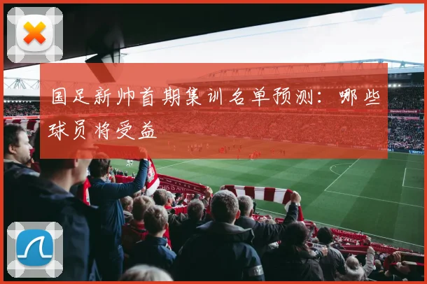 国足新帅首期集训名单预测：哪些球员将受益