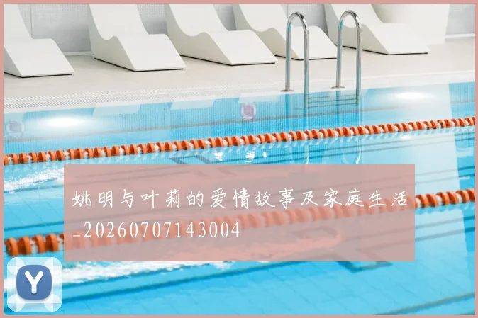 姚明与叶莉的爱情故事及家庭生活_20260707143004