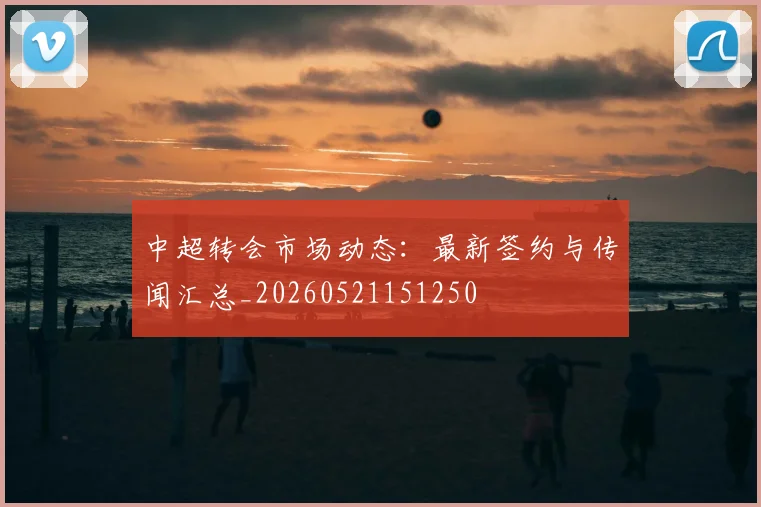 中超转会市场动态：最新签约与传闻汇总_20260521151250