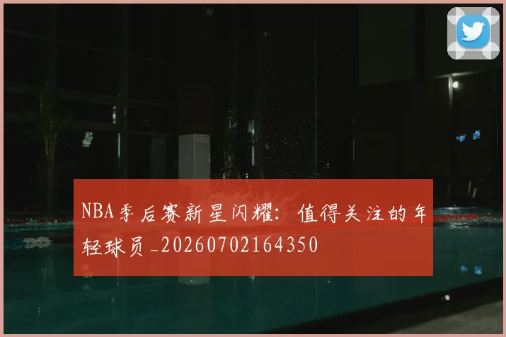 NBA季后赛新星闪耀：值得关注的年轻球员_20260702164350