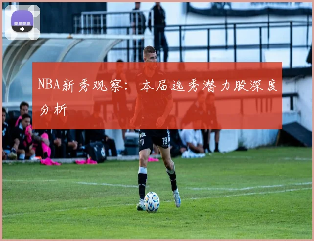 NBA新秀观察：本届选秀潜力股深度分析