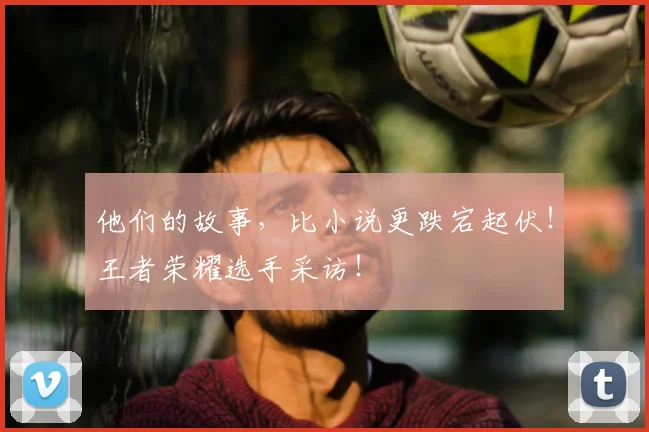 他们的故事,比小说更跌宕起伏!王者荣耀选手采访!