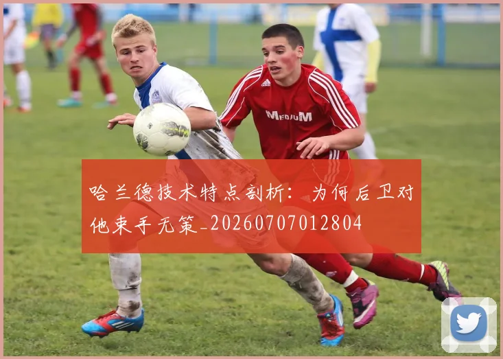 哈兰德技术特点剖析:为何后卫对他束手无策_20260707012804
