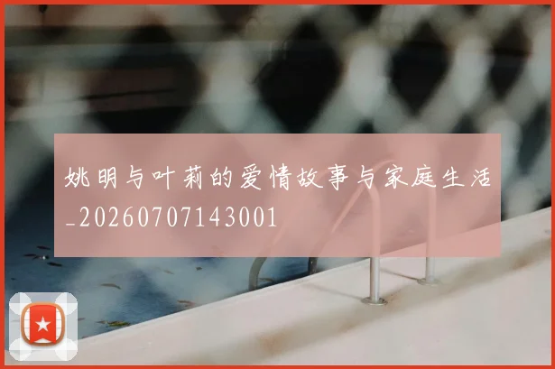 姚明与叶莉的爱情故事与家庭生活_20260707143001